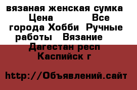 вязаная женская сумка  › Цена ­ 2 500 - Все города Хобби. Ручные работы » Вязание   . Дагестан респ.,Каспийск г.